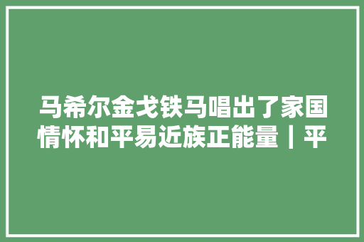 马希尔金戈铁马唱出了家国情怀和平易近族正能量｜平易近歌中国联星计划