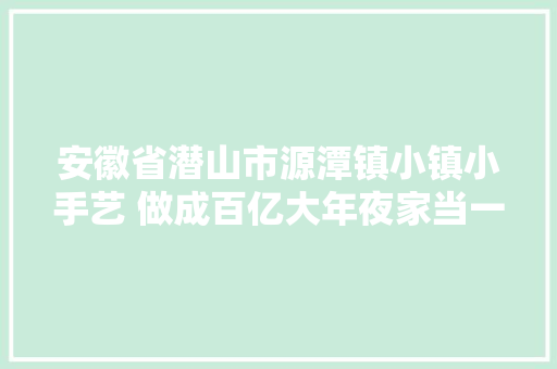 安徽省潜山市源潭镇小镇小手艺 做成百亿大年夜家当一线调研
