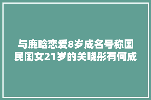 与鹿晗恋爱8岁成名号称国民闺女21岁的关晓彤有何成就
