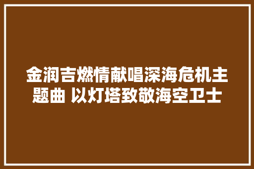金润吉燃情献唱深海危机主题曲 以灯塔致敬海空卫士