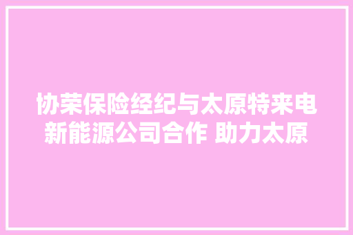 协荣保险经纪与太原特来电新能源公司合作 助力太原新能源网约车市场化运营