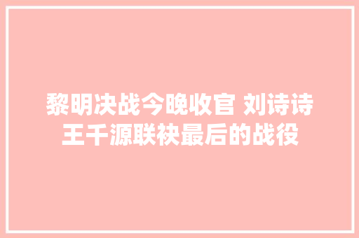 黎明决战今晚收官 刘诗诗王千源联袂最后的战役