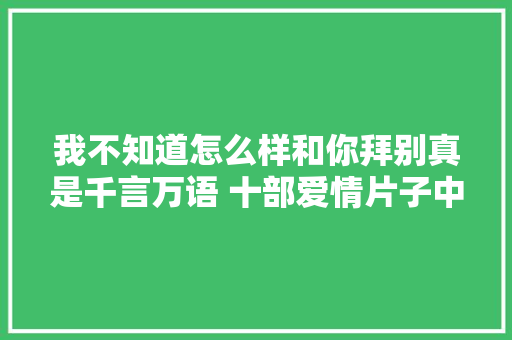 我不知道怎么样和你拜别真是千言万语 十部爱情片子中浪漫台词