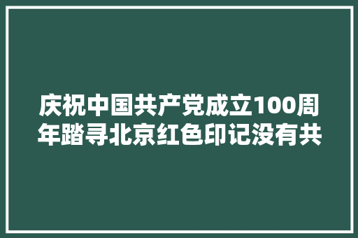 庆祝中国共产党成立100周年踏寻北京红色印记没有共产党就没有新中国唱出革命真理