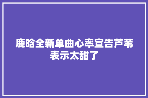 鹿晗全新单曲心率宣告芦苇表示太甜了