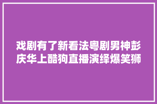 戏剧有了新看法粤剧男神彭庆华上酷狗直播演绎爆笑狮吼记