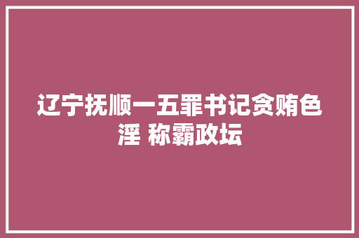 辽宁抚顺一五罪书记贪贿色淫 称霸政坛