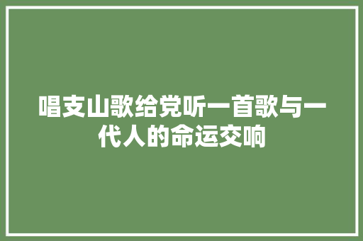 唱支山歌给党听一首歌与一代人的命运交响