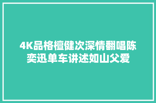 4K品格檀健次深情翻唱陈奕迅单车讲述如山父爱