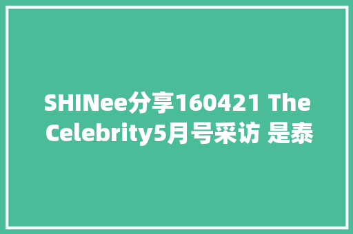 SHINee分享160421 The Celebrity5月号采访 是泰平易近也是李泰平易近