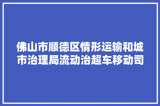 佛山市顺德区情形运输和城市治理局流动治超车移动司法流动治超专业设备项目单一路源采购通知书记
