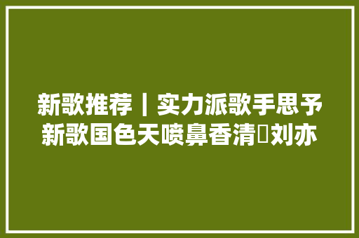 新歌推荐｜实力派歌手思予新歌国色天喷鼻香清瑢刘亦敏作品