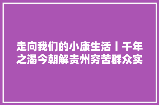 走向我们的小康生活丨千年之渴今朝解贵州穷苦群众实现吃水不愁
