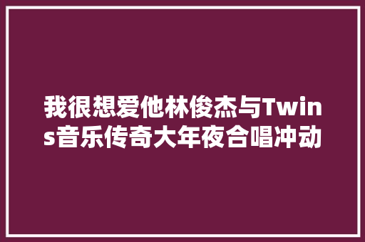 我很想爱他林俊杰与Twins音乐传奇大年夜合唱冲动万千网友