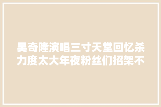 吴奇隆演唱三寸天堂回忆杀力度太大年夜粉丝们招架不住
