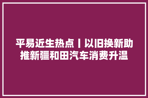 平易近生热点丨以旧换新助推新疆和田汽车消费升温