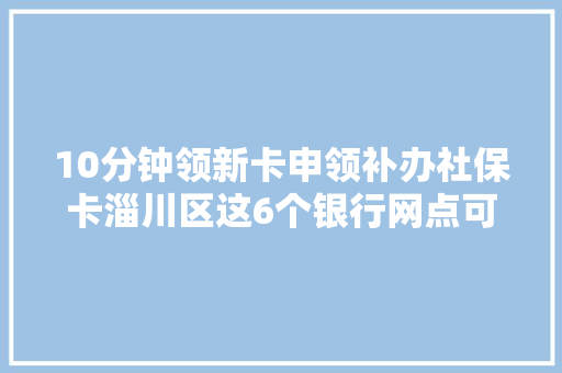 10分钟领新卡申领补办社保卡淄川区这6个银行网点可办