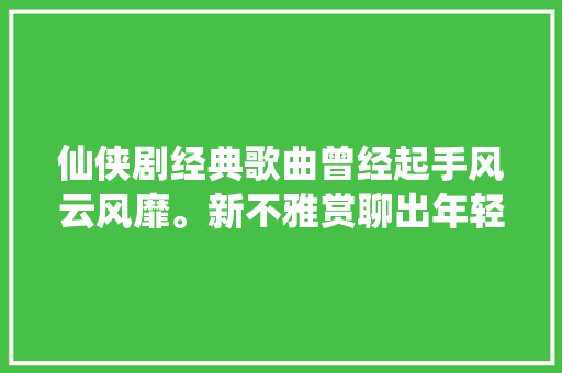 仙侠剧经典歌曲曾经起手风云风靡。新不雅赏聊出年轻飞翔