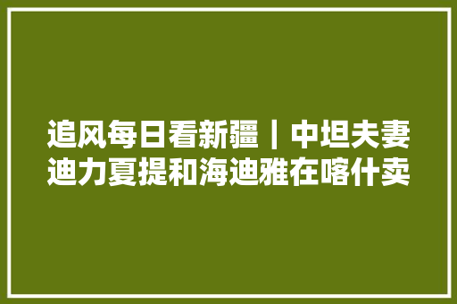 追风每日看新疆｜中坦夫妻迪力夏提和海迪雅在喀什卖咖啡很幸福