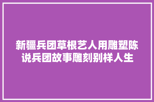 新疆兵团草根艺人用雕塑陈说兵团故事雕刻别样人生