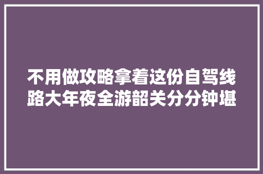 不用做攻略拿着这份自驾线路大年夜全游韶关分分钟堪比老司机