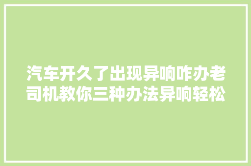 汽车开久了出现异响咋办老司机教你三种办法异响轻松解决