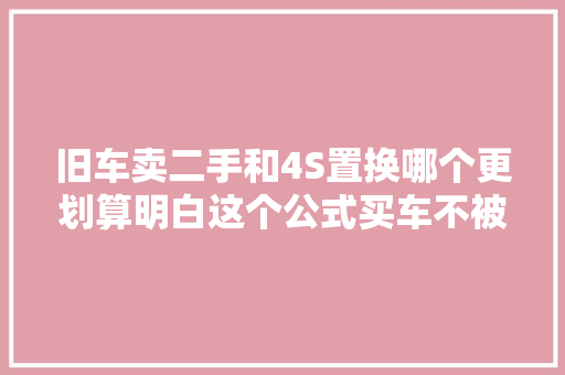 旧车卖二手和4S置换哪个更划算明白这个公式买车不被坑