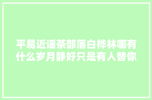 平易近谣茶部落白桦林哪有什么岁月静好只是有人替你负重前行