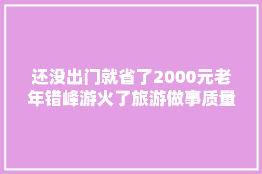 还没出门就省了2000元老年错峰游火了旅游做事质量靠谱吗