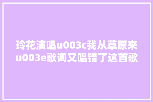 玲花演唱u003c我从草原来u003e歌词又唱错了这首歌咋成了她生平宿敌啦
