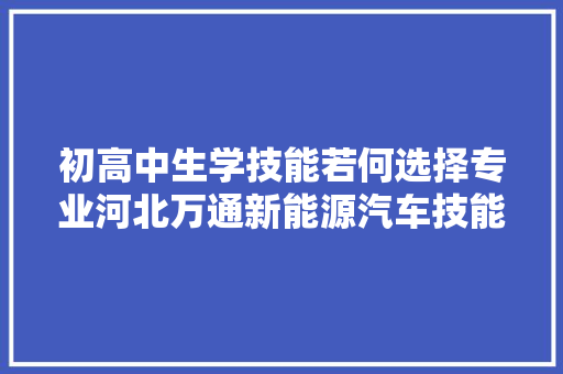 初高中生学技能若何选择专业河北万通新能源汽车技能黉舍