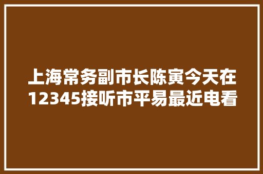 上海常务副市长陈寅今天在12345接听市平易最近电看看市平易近和他说了什么