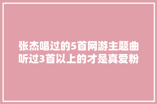 张杰唱过的5首网游主题曲听过3首以上的才是真爱粉