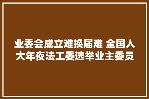 业委会成立难换届难 全国人大年夜法工委选举业主委员会门槛将降低
