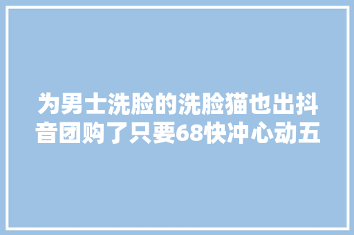 为男士洗脸的洗脸猫也出抖音团购了只要68快冲心动五一