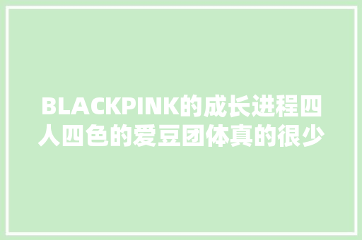 BLACKPINK的成长进程四人四色的爱豆团体真的很少见