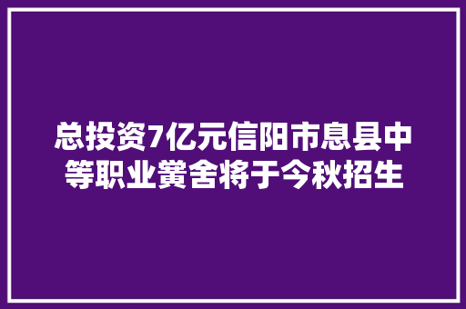 总投资7亿元信阳市息县中等职业黉舍将于今秋招生