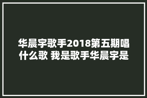 华晨宇歌手2018第五期唱什么歌 我是歌手华晨宇是哪一期