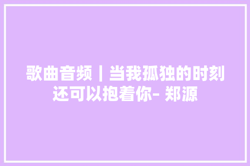 歌曲音频｜当我孤独的时刻还可以抱着你– 郑源