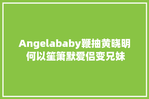 Angelababy鞭抽黄晓明 何以笙箫默爱侣变兄妹