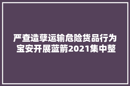 严查造孽运输危险货品行为 宝安开展蓝箭2021集中整治行动