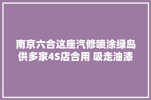 南京六合这座汽修喷涂绿岛供多家4S店合用 吸走油漆味治污效果超95