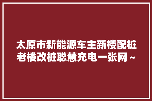 太原市新能源车主新楼配桩老楼改桩聪慧充电一张网～ 汽车知识