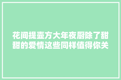 花间提壶方大年夜厨除了甜甜的爱情这些同样值得你关注