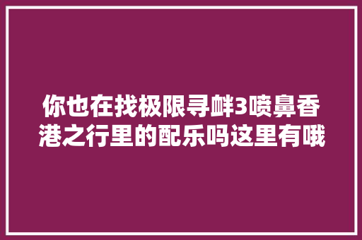 你也在找极限寻衅3喷鼻香港之行里的配乐吗这里有哦