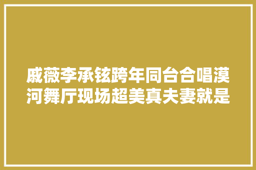 戚薇李承铉跨年同台合唱漠河舞厅现场超美真夫妻就是配