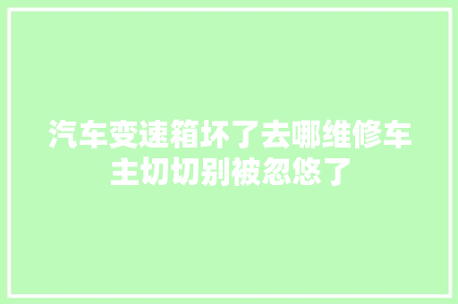 汽车变速箱坏了去哪维修车主切切别被忽悠了
