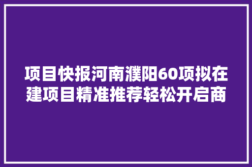 项目快报河南濮阳60项拟在建项目精准推荐轻松开启商机