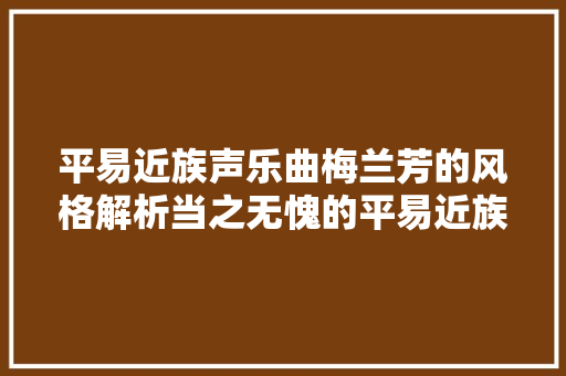平易近族声乐曲梅兰芳的风格解析当之无愧的平易近族声乐的泰斗