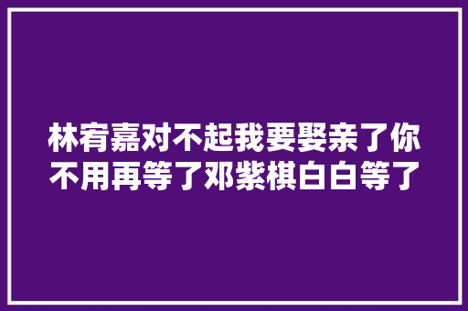 林宥嘉对不起我要娶亲了你不用再等了邓紫棋白白等了九年
